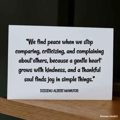 Quote by ALBERT MAWUTOR DZISENU - “We find peace when we stop comparing, criticizing, and complaining about others, because a gentle heart grows with kindness, and a thankful soul finds joy in simple things.”

DZISENU ALBERT MAWUTOR  - Made using Quotes Creator App, Post Maker App