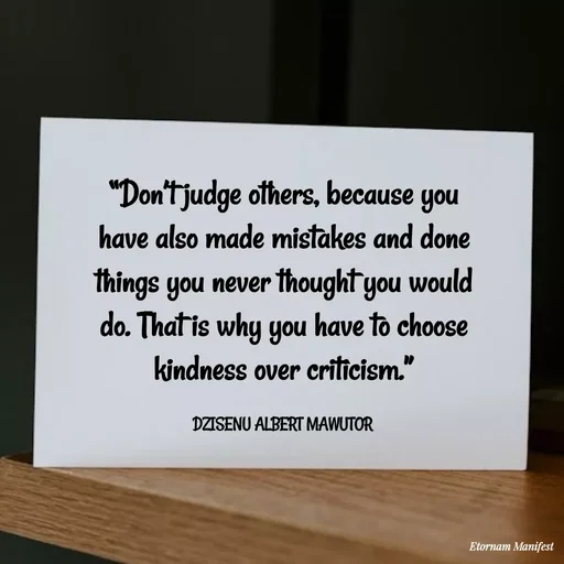 Quote by ALBERT MAWUTOR DZISENU - “Don’t judge others, because you have also made mistakes and done things you never thought you would do. That is why you have to choose kindness over criticism.”

DZISENU ALBERT MAWUTOR  - Made using Quotes Creator App, Post Maker App