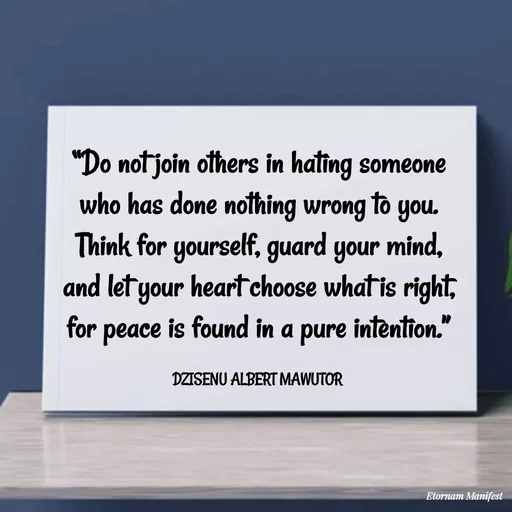 Quote by ALBERT MAWUTOR DZISENU - “Do not join others in hating someone who has done nothing wrong to you. Think for yourself, guard your mind, and let your heart choose what is right, for peace is found in a pure intention.”

DZISENU ALBERT MAWUTOR  - Made using Quotes Creator App, Post Maker App