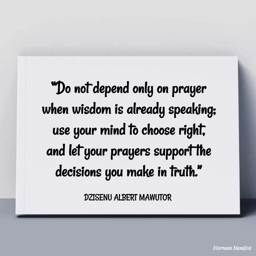 Quote by ALBERT MAWUTOR DZISENU - “Do not depend only on prayer when wisdom is already speaking; use your mind to choose right, and let your prayers support the decisions you make in truth.”

DZISENU ALBERT MAWUTOR  - Made using Quotes Creator App, Post Maker App