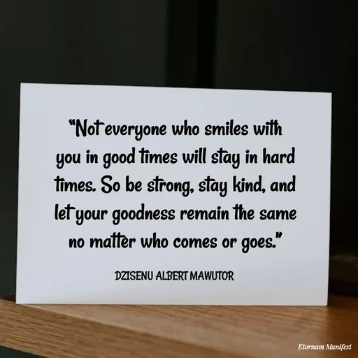 Quote by ALBERT MAWUTOR DZISENU - “Not everyone who smiles with you in good times will stay in hard times. So be strong, stay kind, and let your goodness remain the same no matter who comes or goes.”

DZISENU ALBERT MAWUTOR  - Made using Quotes Creator App, Post Maker App