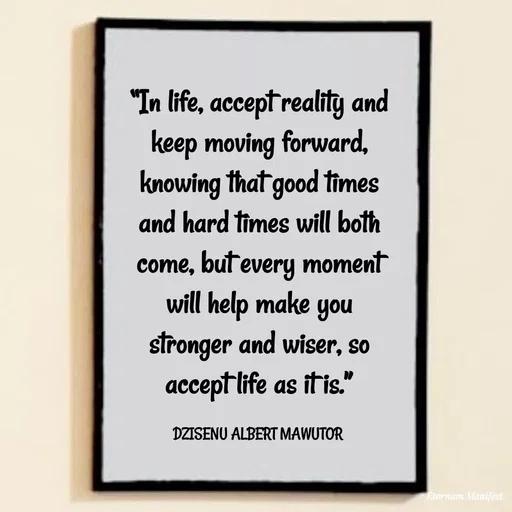 Quote by ALBERT MAWUTOR DZISENU - “In life, accept reality and keep moving forward, knowing that good times and hard times will both come, but every moment will help make you stronger and wiser, so accept life as it is.”

DZISENU ALBERT MAWUTOR  - Made using Quotes Creator App, Post Maker App
