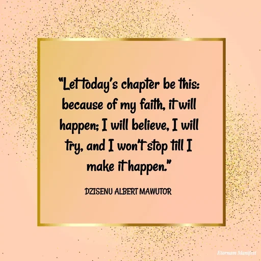 Quote by ALBERT MAWUTOR DZISENU - “Let today’s chapter be this: because of my faith, it will happen; I will believe, I will try, and I won’t stop till I make it happen.”

DZISENU ALBERT MAWUTOR  - Made using Quotes Creator App, Post Maker App