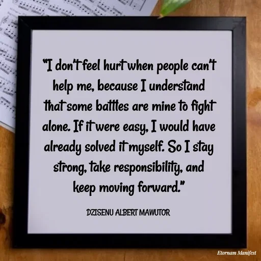 Quote by ALBERT MAWUTOR DZISENU - “I don’t feel hurt when people can’t help me, because I understand that some battles are mine to fight alone. If it were easy, I would have already solved it myself. So I stay strong, take responsibility, and keep moving forward.”

DZISENU ALBERT MAWUTOR  - Made using Quotes Creator App, Post Maker App