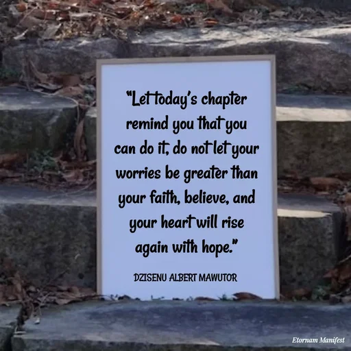 Quote by ALBERT MAWUTOR DZISENU - “Let today’s chapter remind you that you can do it, do not let your worries be greater than your faith, believe, and your heart will rise again with hope.”

DZISENU ALBERT MAWUTOR  - Made using Quotes Creator App, Post Maker App