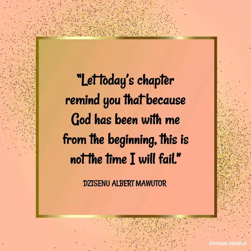 Quote by ALBERT MAWUTOR DZISENU - “Let today’s chapter remind you that because God has been with me from the beginning, this is not the time I will fail.”

DZISENU ALBERT MAWUTOR  - Made using Quotes Creator App, Post Maker App