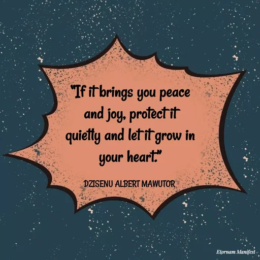 Quote by ALBERT MAWUTOR DZISENU - “If it brings you peace and joy, protect it quietly and let it grow in your heart.”

DZISENU ALBERT MAWUTOR  - Made using Quotes Creator App, Post Maker App