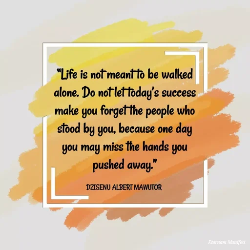 Quote by ALBERT MAWUTOR DZISENU - “Life is not meant to be walked alone. Do not let today’s success make you forget the people who stood by you, because one day you may miss the hands you pushed away.”

DZISENU ALBERT MAWUTOR  - Made using Quotes Creator App, Post Maker App