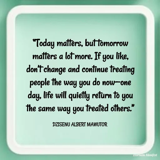 Quote by ALBERT MAWUTOR DZISENU - “Today matters, but tomorrow matters a lot more. If you like, don’t change and continue treating people the way you do now—one day, life will quietly return to you the same way you treated others.”

DZISENU ALBERT MAWUTOR  - Made using Quotes Creator App, Post Maker App