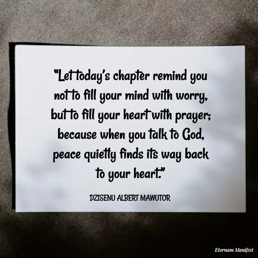 Quote by ALBERT MAWUTOR DZISENU - “Let today’s chapter remind you not to fill your mind with worry, but to fill your heart with prayer; because when you talk to God, peace quietly finds its way back to your heart.”

DZISENU ALBERT MAWUTOR  - Made using Quotes Creator App, Post Maker App