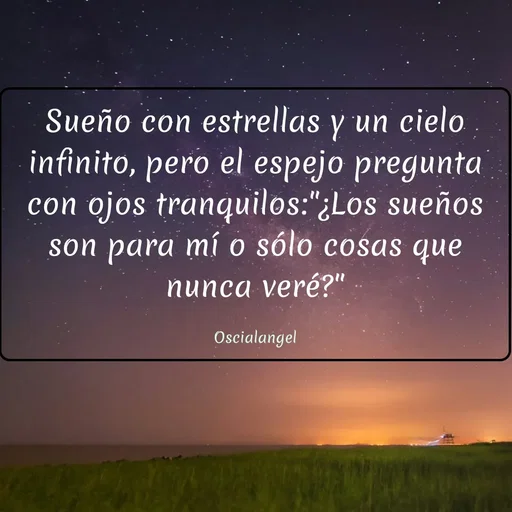 Quote by Angel Oscial - Sueño con estrellas y un cielo infinito, pero el espejo pregunta con ojos tranquilos:"¿Los sueños son para mí o sólo cosas que nunca veré?"

Oscialangel - Made using Quotes Creator App, Post Maker App