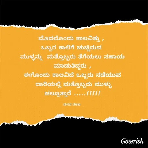 Quote by Gowrish - ಮೊದಲೊಂದು ಕಾಲವಿತ್ತು , 
ಒಬ್ಬರ ಕಾಲಿಗೆ ಚುಚ್ಚಿರುವ 
ಮುಳ್ಳನ್ನು  ಮತ್ತೊಬ್ಬರು ತೆಗೆಯಲು ಸಹಾಯ
 ಮಾಡುತಿದ್ದರು , 
ಈಗೊಂದು ಕಾಲವಿದೆ ಒಬ್ಬರು ನಡೆಯುವ
 ದಾರಿಯಲ್ಲಿ ಮತ್ತೊಬ್ಬರು ಮುಳ್ಳು
ಚಲ್ಲೂತ್ತಾರೆ .....!!!!!

ಮನದ ಮಾತು  - Made using Quotes Creator App, Post Maker App