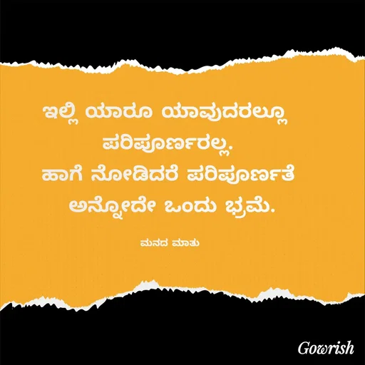 Quote by Gowrish - ಇಲ್ಲಿ ಯಾರೂ ಯಾವುದರಲ್ಲೂ  
ಪರಿಪೂರ್ಣರಲ್ಲ. 
ಹಾಗೆ ನೋಡಿದರೆ ಪರಿಪೂರ್ಣತೆ 
ಅನ್ನೋದೇ ಒಂದು ಭ್ರಮೆ.

ಮನದ ಮಾತು  - Made using Quotes Creator App, Post Maker App