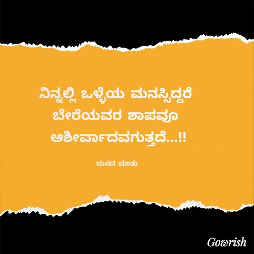 Quote by Gowrish - ನಿನ್ನಲ್ಲಿ ಒಳ್ಳೆಯ ಮನಸ್ಸಿದ್ದರೆ 
ಬೇರೆಯವರ ಶಾಪವೂ 
ಆಶೀರ್ವಾದವಗುತ್ತದೆ...!!

ಮನದ ಮಾತು  - Made using Quotes Creator App, Post Maker App