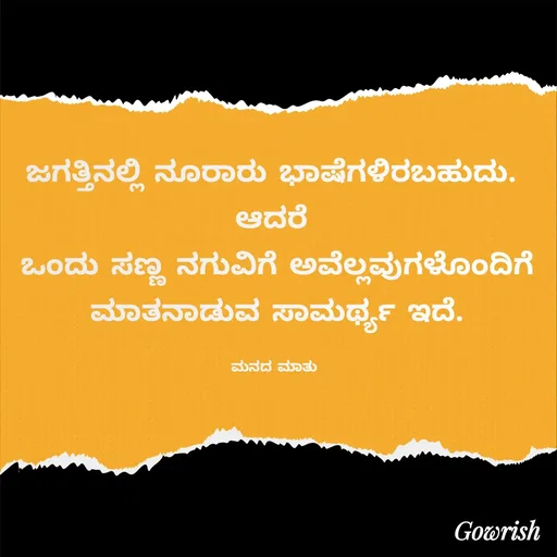Quote by Gowrish - ಜಗತ್ತಿನಲ್ಲಿ ನೂರಾರು ಭಾಷೆಗಳಿರಬಹುದು. 
ಆದರೆ 
ಒಂದು ಸಣ್ಣ ನಗುವಿಗೆ ಅವೆಲ್ಲವುಗಳೊಂದಿಗೆ ಮಾತನಾಡುವ ಸಾಮರ್ಥ್ಯ ಇದೆ.

ಮನದ ಮಾತು  - Made using Quotes Creator App, Post Maker App