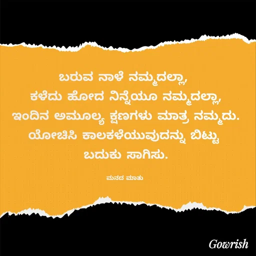Quote by Gowrish - ಬರುವ ನಾಳೆ ನಮ್ಮದಲ್ಲಾ, 
ಕಳೆದು ಹೋದ ನಿನ್ನೆಯೂ ನಮ್ಮದಲ್ಲಾ,
ಇಂದಿನ ಅಮೂಲ್ಯ ಕ್ಷಣಗಳು ಮಾತ್ರ ನಮ್ಮದು.
ಯೋಚಿಸಿ ಕಾಲಕಳೆಯುವುದನ್ನು ಬಿಟ್ಟು 
ಬದುಕು ಸಾಗಿಸು.

ಮನದ ಮಾತು  - Made using Quotes Creator App, Post Maker App