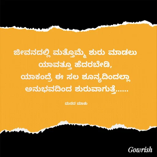 Quote by Gowrish - ಜೀವನದಲ್ಲಿ ಮತ್ತೊಮ್ಮೆ ಶುರು ಮಾಡಲು 
ಯಾವತ್ತೂ ಹೆದರಬೇಡಿ, 
ಯಾಕಂದ್ರೆ ಈ ಸಲ ಶೂನ್ಯದಿಂದಲ್ಲಾ 
ಅನುಭವದಿಂದ ಶುರುವಾಗುತ್ತೆ......

ಮನದ ಮಾತು  - Made using Quotes Creator App, Post Maker App