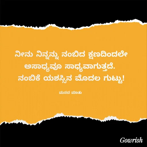 Quote by Gowrish - ನೀನು ನಿನ್ನನ್ನು ನಂಬಿದ ಕ್ಷಣದಿಂದಲೇ ಅಸಾಧ್ಯವೂ ಸಾಧ್ಯವಾಗುತ್ತದೆ. 
ನಂಬಿಕೆ ಯಶಸ್ಸಿನ ಮೊದಲ ಗುಟ್ಟು!

ಮನದ ಮಾತು  - Made using Quotes Creator App, Post Maker App