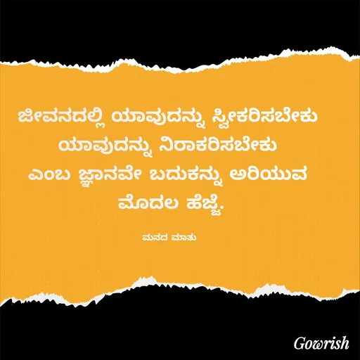 Quote by Gowrish - ಜೀವನದಲ್ಲಿ ಯಾವುದನ್ನು ಸ್ವೀಕರಿಸಬೇಕು 
ಯಾವುದನ್ನು ನಿರಾಕರಿಸಬೇಕು 
ಎಂಬ ಜ್ಞಾನವೇ ಬದುಕನ್ನು ಅರಿಯುವ 
ಮೊದಲ ಹೆಜ್ಜೆ.

ಮನದ ಮಾತು  - Made using Quotes Creator App, Post Maker App