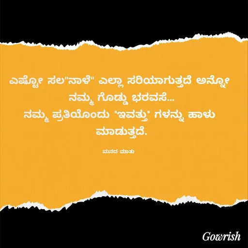 Quote by Gowrish - ಎಷ್ಟೋ ಸಲ''ನಾಳೆ'' ಎಲ್ಲಾ ಸರಿಯಾಗುತ್ತದೆ ಅನ್ನೋ
 ನಮ್ಮ ಗೊಡ್ಡು ಭರವಸೆ…
ನಮ್ಮ ಪ್ರತಿಯೊಂದು "ಇವತ್ತು" ಗಳನ್ನು ಹಾಳು
 ಮಾಡುತ್ತದೆ.

ಮನದ ಮಾತು  - Made using Quotes Creator App, Post Maker App