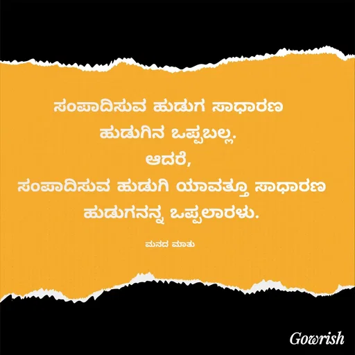 Quote by Gowrish - ಸಂಪಾದಿಸುವ ಹುಡುಗ ಸಾಧಾರಣ 
ಹುಡುಗಿನ ಒಪ್ಪಬಲ್ಲ‌. 
ಆದರೆ, 
ಸಂಪಾದಿಸುವ ಹುಡುಗಿ ಯಾವತ್ತೂ ಸಾಧಾರಣ ಹುಡುಗನನ್ನ ಒಪ್ಪಲಾರಳು.

ಮನದ ಮಾತು  - Made using Quotes Creator App, Post Maker App
