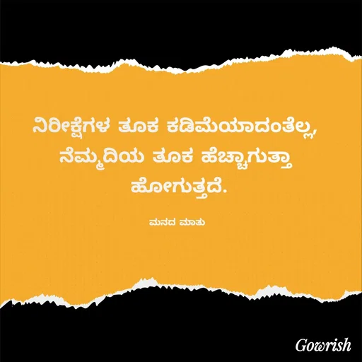 Quote by Gowrish - ನಿರೀಕ್ಷೆಗಳ ತೂಕ ಕಡಿಮೆಯಾದಂತೆಲ್ಲ, 
ನೆಮ್ಮದಿಯ ತೂಕ ಹೆಚ್ಚಾಗುತ್ತಾ 
ಹೋಗುತ್ತದೆ.

ಮನದ ಮಾತು  - Made using Quotes Creator App, Post Maker App