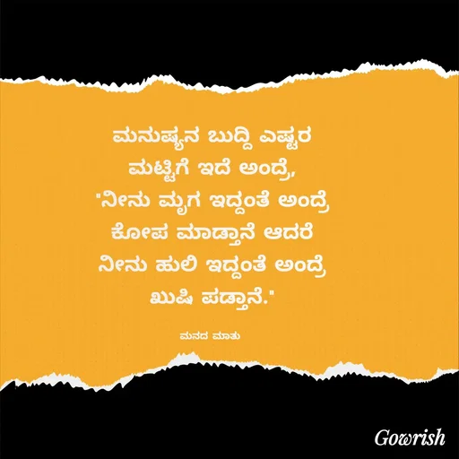 Quote by Gowrish - ಮನುಷ್ಯನ ಬುದ್ದಿ ಎಷ್ಟರ
ಮಟ್ಟಿಗೆ ಇದೆ ಅಂದ್ರೆ,
"ನೀನು ಮೃಗ ಇದ್ದಂತೆ ಅಂದ್ರೆ
ಕೋಪ ಮಾಡ್ತಾನೆ ಆದರೆ
ನೀನು ಹುಲಿ ಇದ್ದಂತೆ ಅಂದ್ರೆ
ಖುಷಿ ಪಡ್ತಾನೆ."

ಮನದ ಮಾತು  - Made using Quotes Creator App, Post Maker App