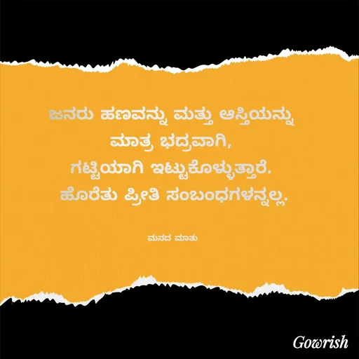 Quote by Gowrish - ಜನರು ಹಣವನ್ನು ಮತ್ತು ಆಸ್ತಿಯನ್ನು 
ಮಾತ್ರ ಭದ್ರವಾಗಿ, 
ಗಟ್ಟಿಯಾಗಿ ಇಟ್ಟುಕೊಳ್ಳುತ್ತಾರೆ. 
ಹೊರೆತು ಪ್ರೀತಿ ಸಂಬಂಧಗಳನ್ನಲ್ಲ.


ಮನದ ಮಾತು  - Made using Quotes Creator App, Post Maker App