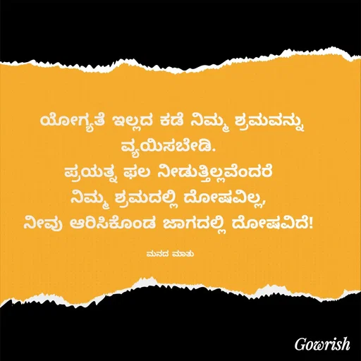 Quote by Gowrish - ಯೋಗ್ಯತೆ ಇಲ್ಲದ ಕಡೆ ನಿಮ್ಮ ಶ್ರಮವನ್ನು ವ್ಯಯಿಸಬೇಡಿ. 
ಪ್ರಯತ್ನ ಫಲ ನೀಡುತ್ತಿಲ್ಲವೆಂದರೆ 
ನಿಮ್ಮ ಶ್ರಮದಲ್ಲಿ ದೋಷವಿಲ್ಲ, 
ನೀವು ಆರಿಸಿಕೊಂಡ ಜಾಗದಲ್ಲಿ ದೋಷವಿದೆ! 

ಮನದ ಮಾತು  - Made using Quotes Creator App, Post Maker App