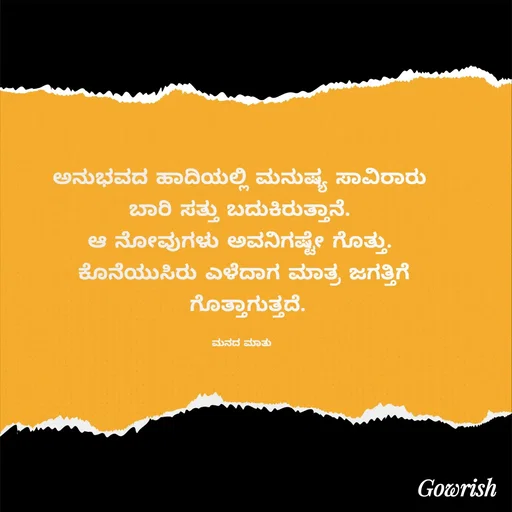 Quote by Gowrish - ಅನುಭವದ ಹಾದಿಯಲ್ಲಿ ಮನುಷ್ಯ ಸಾವಿರಾರು 
ಬಾರಿ ಸತ್ತು ಬದುಕಿರುತ್ತಾನೆ. 
ಆ ನೋವುಗಳು ಅವನಿಗಷ್ಟೇ ಗೊತ್ತು. 
ಕೊನೆಯುಸಿರು ಎಳೆದಾಗ ಮಾತ್ರ ಜಗತ್ತಿಗೆ
 ಗೊತ್ತಾಗುತ್ತದೆ.

ಮನದ ಮಾತು  - Made using Quotes Creator App, Post Maker App