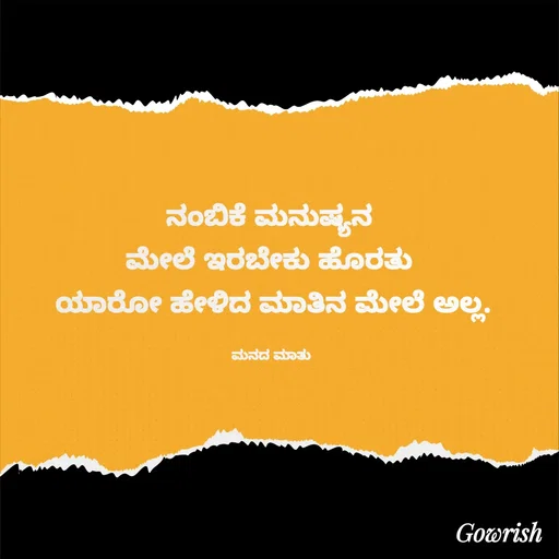 Quote by Gowrish - ನಂಬಿಕೆ ಮನುಷ್ಯನ 
ಮೇಲೆ ಇರಬೇಕು ಹೊರತು 
ಯಾರೋ ಹೇಳಿದ ಮಾತಿನ ಮೇಲೆ ಅಲ್ಲ.

ಮನದ ಮಾತು  - Made using Quotes Creator App, Post Maker App