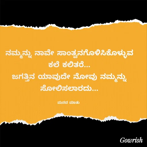 Quote by Gowrish - ನಮ್ಮನ್ನು ನಾವೇ ಸಾಂತ್ವನಗೊಳಿಸಿಕೊಳ್ಳುವ ಕಲೆ ಕಲಿತರೆ...
ಜಗತ್ತಿನ ಯಾವುದೇ ನೋವು ನಮ್ಮನ್ನು ಸೋಲಿಸಲಾರದು...

ಮನದ ಮಾತು  - Made using Quotes Creator App, Post Maker App