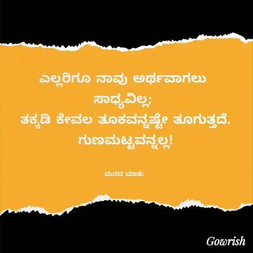 Quote by Gowrish - ಎಲ್ಲರಿಗೂ ನಾವು ಅರ್ಥವಾಗಲು 
ಸಾಧ್ಯವಿಲ್ಲ; 
ತಕ್ಕಡಿ ಕೇವಲ ತೂಕವನ್ನಷ್ಟೇ ತೂಗುತ್ತದೆ.
ಗುಣಮಟ್ಟವನ್ನಲ್ಲ!


ಮನದ ಮಾತು  - Made using Quotes Creator App, Post Maker App