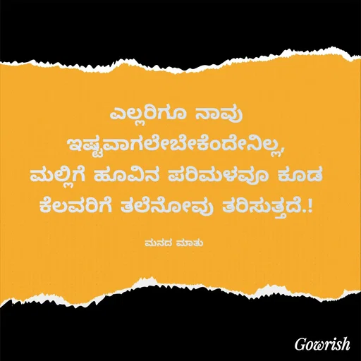 Quote by Gowrish - ಎಲ್ಲರಿಗೂ ನಾವು ಇಷ್ಟವಾಗಲೇಬೇಕೆಂದೇನಿಲ್ಲ,
 ಮಲ್ಲಿಗೆ ಹೂವಿನ ಪರಿಮಳವೂ ಕೂಡ 
ಕೆಲವರಿಗೆ ತಲೆನೋವು ತರಿಸುತ್ತದೆ.!

ಮನದ ಮಾತು  - Made using Quotes Creator App, Post Maker App