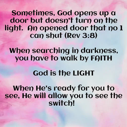 Quote by Renee Brathwaite - Sometimes, God opens up a door but doesn't turn on the light.  An opened door that no 1 can shut (Rev 3:8)

When searching in darkness, you have to walk by FAITH

God is the LIGHT

When He's ready for you to see, He will allow you to see the switch!   - Made using Quotes Creator App, Post Maker App