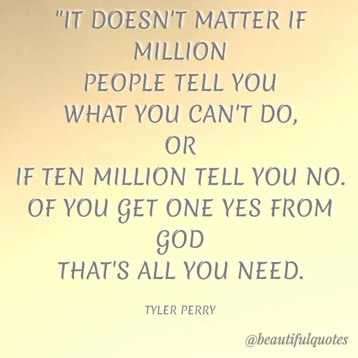 Quote by Jyoti Swain - "IT DOESN'T MATTER IF
MILLION
PEOPLE TELL YOU
WHAT YOU CAN'T DO,
OR
IF TEN MILLION TELL YOU NO.
OF YOU GET ONE YES FROM
GOD
THAT'S ALL YOU NEED.
TYLER PERRY
@beautifulquotes
 - Made using Quotes Creator App, Post Maker App