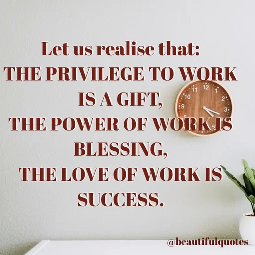 Quote by Jyoti Swain - Let us realise that:
THE PRIVILEGE TO WORK
IS A GIFT,
11 12
10
3
THE POWER OF WORK IS
BLESSING,
THE LOVE OF WORK IS
SUCCESS.
@beautifulquotes
 - Made using Quotes Creator App, Post Maker App
