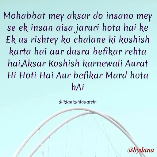 Quote by Dilkiankahibaatein - Mohabbat mey aksar do insano mey se ek insan aisa jaruri hota hai ke Ek us rishtey ko chalane ki koshish karta hai aur dusra befikar rehta hai,Aksar Koshish karnewali Aurat Hi Hoti Hai Aur befikar Mard hota hAi

dilkiankahibaatein - Made using Quotes Creator App, Post Maker App