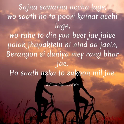 Quote by Dilkiankahibaatein - Sajna sawarna accha lage,
wo saath ho to poori kainat acchi lage,
wo rahe to din yun beet jae jaise palak jhapaktein hi nind aa jaein,
Berangon si duniya mey rang bhar jae,
Ho saath uska to sukoon mil jae.

#dilkiankahibaatein - Made using Quotes Creator App, Post Maker App