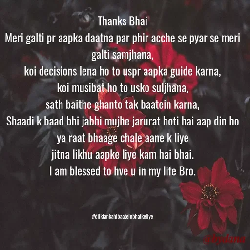 Quote by Dilkiankahibaatein - Thanks Bhai
Meri galti pr aapka daatna par phir acche se pyar se meri galti samjhana,
koi decisions lena ho to uspr aapka guide karna,
koi musibat ho to usko suljhana,
sath baithe ghanto tak baatein karna,
Shaadi k baad bhi jabhi mujhe jarurat hoti hai aap din ho ya raat bhaage chale aane k liye
jitna likhu aapke liye kam hai bhai.
I am blessed to hve u in my life Bro.



#dilkiankahibaateinbhaikeliye - Made using Quotes Creator App, Post Maker App