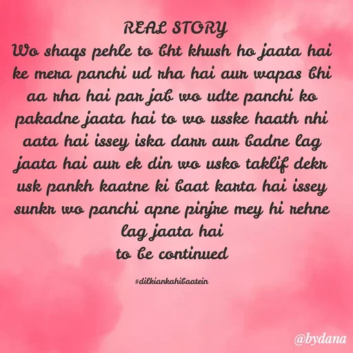 Quote by Dilkiankahibaatein -  REAL STORY
Wo shaqs pehle to bht khush ho jaata hai ke mera panchi ud rha hai aur wapas bhi aa rha hai par jab wo udte panchi ko pakadne jaata hai to wo usske haath nhi aata hai issey iska darr aur badne lag jaata hai aur ek din wo usko taklif dekr usk pankh kaatne ki baat karta hai issey sunkr wo panchi apne pinjre mey hi rehne lag jaata hai
to be continued

#dilkiankahibaatein - Made using Quotes Creator App, Post Maker App