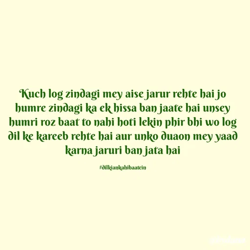 Quote by Dilkiankahibaatein - Kuch log zindagi mey aise jarur rehte hai jo humre zindagi ka ek hissa ban jaate hai unsey humri roz baat to nahi hoti lekin phir bhi wo log dil ke kareeb rehte hai aur unko duaon mey yaad karna jaruri ban jata hai

#dilkiankahibaatein - Made using Quotes Creator App, Post Maker App