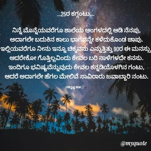 Quote by Sachhu Karna - ...25ರ ಕಗ್ಗಂಟು... 

ನಿನ್ನೆ ಮೊನ್ನೆಯವರೆಗೂ ಶಾಲೆಯ ಅಂಗಳದಲ್ಲಿ ಆಡಿ ನೆನಪು,
ಅದಾಗಲೇ ಬದುಕಿನ ಕಾಲು ಭಾಗವನ್ನೇ ಕಳೆದುಕೊಂಡ ಚಾಪು.
ಇಲ್ಲಿಯವರೆಗೂ ನೀನು ಇನ್ನೂ ಚಿಕ್ಕವನು ಎನ್ನುತ್ತಿತ್ತು 90ರ ಈ ಮನಸ್ಸು,
ಆದರೇಕೋ ಗೊತ್ತಿಲ್ಲವಿಂದು ಕೇವಲ ಬರಿ ನಾಳೆಗಳದೇ ಕನಸು.
ಇಂದಿಗೂ ಭವಿಷ್ಯವೆನ್ನುವುದು ಕೇವಲ ಕನ್ನಡಿಯೊಳಗಿನ ಗಂಟು,
ಆದರೆ ಅದಾಗಲೇ ಹೆಗಲ ಮೇಲಿವೆ ಸಾವಿರಾರು ಜವಾಬ್ದಾರಿ ನಂಟು.

ನತದೃಷ್ಟ ಕರ್ಣ...🖊 - Made using Quotes Creator App, Post Maker App