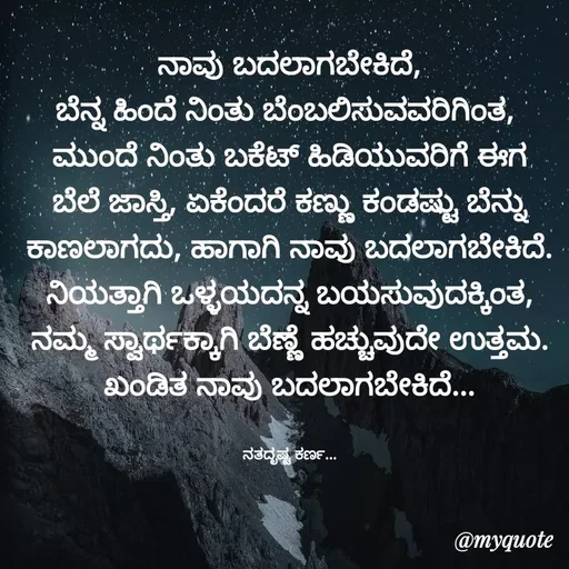 Quote by Sachhu Karna - ನಾವು ಬದಲಾಗಬೇಕಿದೆ,
ಬೆನ್ನ ಹಿಂದೆ ನಿಂತು ಬೆಂಬಲಿಸುವವರಿಗಿಂತ, 
ಮುಂದೆ ನಿಂತು ಬಕೆಟ್ ಹಿಡಿಯುವರಿಗೆ ಈಗ ಬೆಲೆ ಜಾಸ್ತಿ, ಏಕೆಂದರೆ ಕಣ್ಣು ಕಂಡಷ್ಟು ಬೆನ್ನು ಕಾಣಲಾಗದು, ಹಾಗಾಗಿ ನಾವು ಬದಲಾಗಬೇಕಿದೆ.
ನಿಯತ್ತಾಗಿ ಒಳ್ಳಯದನ್ನ ಬಯಸುವುದಕ್ಕಿಂತ,
ನಮ್ಮ ಸ್ವಾರ್ಥಕ್ಕಾಗಿ ಬೆಣ್ಣೆ ಹಚ್ಚುವುದೇ ಉತ್ತಮ.
ಖಂಡಿತ ನಾವು ಬದಲಾಗಬೇಕಿದೆ...


ನತದೃಷ್ಟ ಕರ್ಣ... - Made using Quotes Creator App, Post Maker App