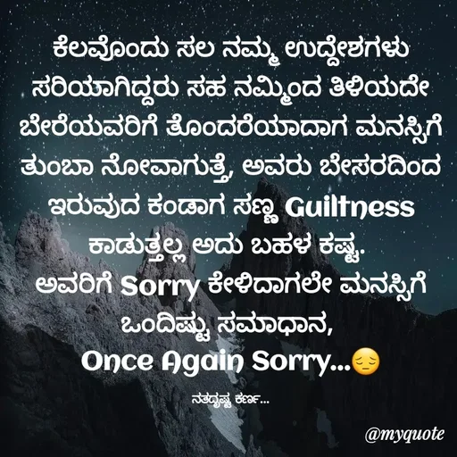 Quote by Sachhu Karna - ಕೆಲವೊಂದು ಸಲ ನಮ್ಮ ಉದ್ದೇಶಗಳು ಸರಿಯಾಗಿದ್ದರು ಸಹ ನಮ್ಮಿಂದ ತಿಳಿಯದೇ ಬೇರೆಯವರಿಗೆ ತೊಂದರೆಯಾದಾಗ ಮನಸ್ಸಿಗೆ ತುಂಬಾ ನೋವಾಗುತ್ತೆ, ಅವರು ಬೇಸರದಿಂದ ಇರುವುದ ಕಂಡಾಗ ಸಣ್ಣ Guiltness ಕಾಡುತ್ತಲ್ಲ ಅದು ಬಹಳ ಕಷ್ಟ. 
ಅವರಿಗೆ Sorry ಕೇಳಿದಾಗಲೇ ಮನಸ್ಸಿಗೆ ಒಂದಿಷ್ಟು ಸಮಾಧಾನ, 
Once Again Sorry...😔

ನತದೃಷ್ಟ ಕರ್ಣ... - Made using Quotes Creator App, Post Maker App