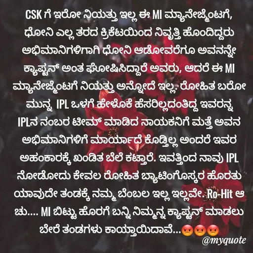 Quote by Sachhu Karna - CSK ಗೆ ಇರೋ ನಿಯತ್ತು ಇಲ್ಲ ಈ MI ಮ್ಯಾನೇಜ್ಮೆಂಟಗೆ, ಧೋನಿ ಎಲ್ಲ ತರದ ಕ್ರಿಕೆಟಯಿಂದ ನಿವೃತ್ತಿ ಹೊಂದಿದ್ದರು ಅಭಿಮಾನಿಗಳಿಗಾಗಿ ಧೋನಿ ಆಡೋವರೆಗೂ ಅವನನ್ನೇ ಕ್ಯಾಪ್ಟನ್ ಅಂತ ಘೋಷಿಸಿದ್ದಾರೆ ಅವರು, ಆದರೆ ಈ MI ಮ್ಯಾನೇಜ್ಮೆಂಟಗೆ ನಿಯತ್ತು ಅನ್ನೋದೆ ಇಲ್ಲ. ರೋಹಿತ ಬರೋ ಮುನ್ನ  IPL ಒಳಗೆ ಹೇಳೊಕೆ ಹೆಸರಿಲ್ಲದಂತಿದ್ದ ಇವರನ್ನ IPLನ ನಂಬರ ಟೀಮ್ ಮಾಡಿದ ನಾಯಕನಿಗೆ ಮತ್ತೆ ಅವನ ಅಭಿಮಾನಿಗಳಿಗೆ ಮಾರ್ಯಾದೆ ಕೊಡ್ತಿಲ್ಲ ಅಂದರೆ ಇವರ ಅಹಂಕಾರಕ್ಕೆ ಖಂಡಿತ ಬೆಲೆ ಕಟ್ತಾರೆ. ಇವತ್ತಿಂದ ನಾವು IPL ನೋಡೋದು ಕೇವಲ ರೋಹಿತ ಬ್ಯಾಟಿಂಗೊಸ್ಕರ ಹೊರತು ಯಾವುದೇ ತಂಡಕ್ಕೆ ನಮ್ಮ ಬೆಂಬಲ ಇಲ್ಲ ಇಲ್ಲವೇ. Ro-Hit ಆ ಚು.... MI ಬಿಟ್ಟು ಹೊರಗೆ ಬನ್ನಿ ನಿಮ್ಮನ್ನ ಕ್ಯಾಪ್ಟನ್ ಮಾಡಲು ಬೇರೆ ತಂಡಗಳು ಕಾಯ್ತಾಯಿದಾವೆ...😡😡😡 - Made using Quotes Creator App, Post Maker App