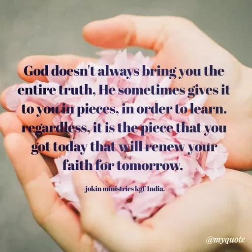 Quote by Indu Indu - God doesn't always bring you the
entire truth, He sometimes gives it
to you in pieces, in order to learn.
regardléss, it is the piece that you
got today that will renew your
faith for tomorrow.
jokin ministries kgf India.
@myquote
 - Made using Quotes Creator App, Post Maker App