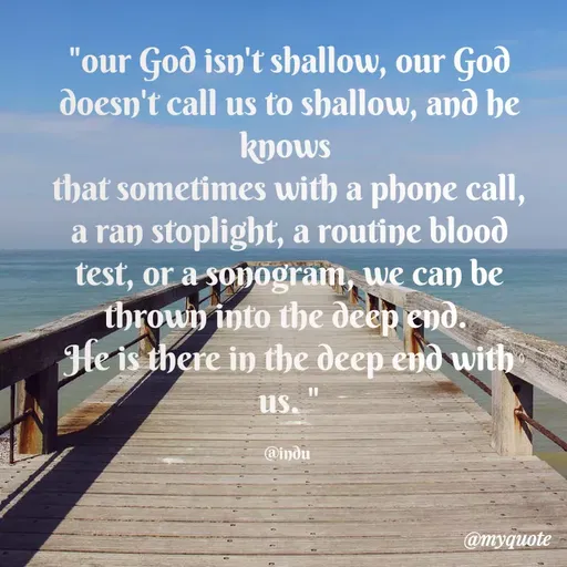 Quote by Indu Indu - "our God isn't shallow, our God
doesn't call us to shallow, and he
knows
that sometimes with a phone call,
a ran stoplight, a routine blood
test, or a sonogram, we can be
thrown into the deep end.
He is there in the deep end with
us.
@indu
@myquote
 - Made using Quotes Creator App, Post Maker App