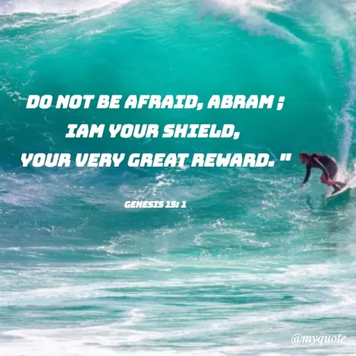 Quote by Indu Indu - DO NOT BE AFRAID, ABRAM;
IAM YOUR SHIELD,
YOUR VERY GREAT REWARD.
%3D
GENESIS 15: 1
@myquote
 - Made using Quotes Creator App, Post Maker App