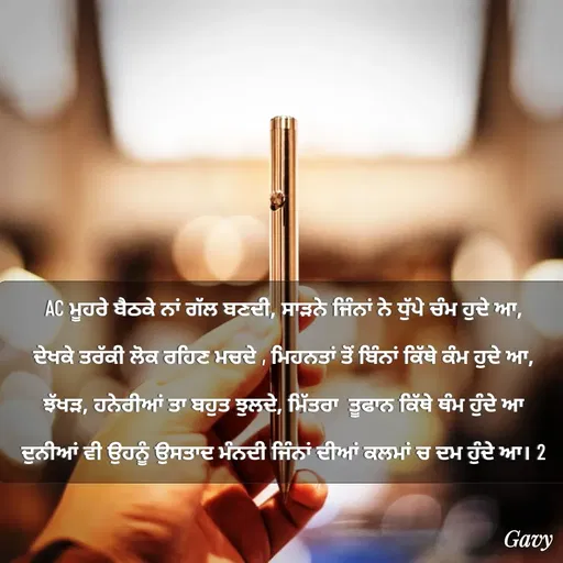Quote by Army - AC ਮੂਹਰੇ ਬੈਠਕੇ ਨਾਂ ਗੱਲ ਬਣਦੀ, ਸਾੜਨੇ ਜਿੰਨਾਂ ਨੇ ਧੁੱਪੇ ਚੰਮ ਹੁਦੇ ਆ,
ਦੇਖਕੇ ਤਰੱਕੀ ਲੋਕ ਰਹਿਣ ਮਚਦੇ , ਮਿਹਨਤਾਂ ਤੋਂ ਬਿੰਨਾਂ ਕਿੱਥੇ ਕੰਮ ਹੁਦੇ ਆ,
ਝੱਖੜ, ਹਨੇਰੀਆਂ ਤਾ ਬਹੁਤ ਝੁਲਦੇ, ਮਿੱਤਰਾ  ਤੂਫਾਨ ਕਿੱਥੇ ਥੰਮ ਹੁੰਦੇ ਆ
ਦੁਨੀਆਂ ਵੀ ਉਹਨੂੰ ਉਸਤਾਦ ਮੰਨਦੀ ਜਿੰਨਾਂ ਦੀਆਂ ਕਲਮਾਂ ਚ ਦਮ ਹੁੰਦੇ ਆ। 2
 - Made using Quotes Creator App, Post Maker App